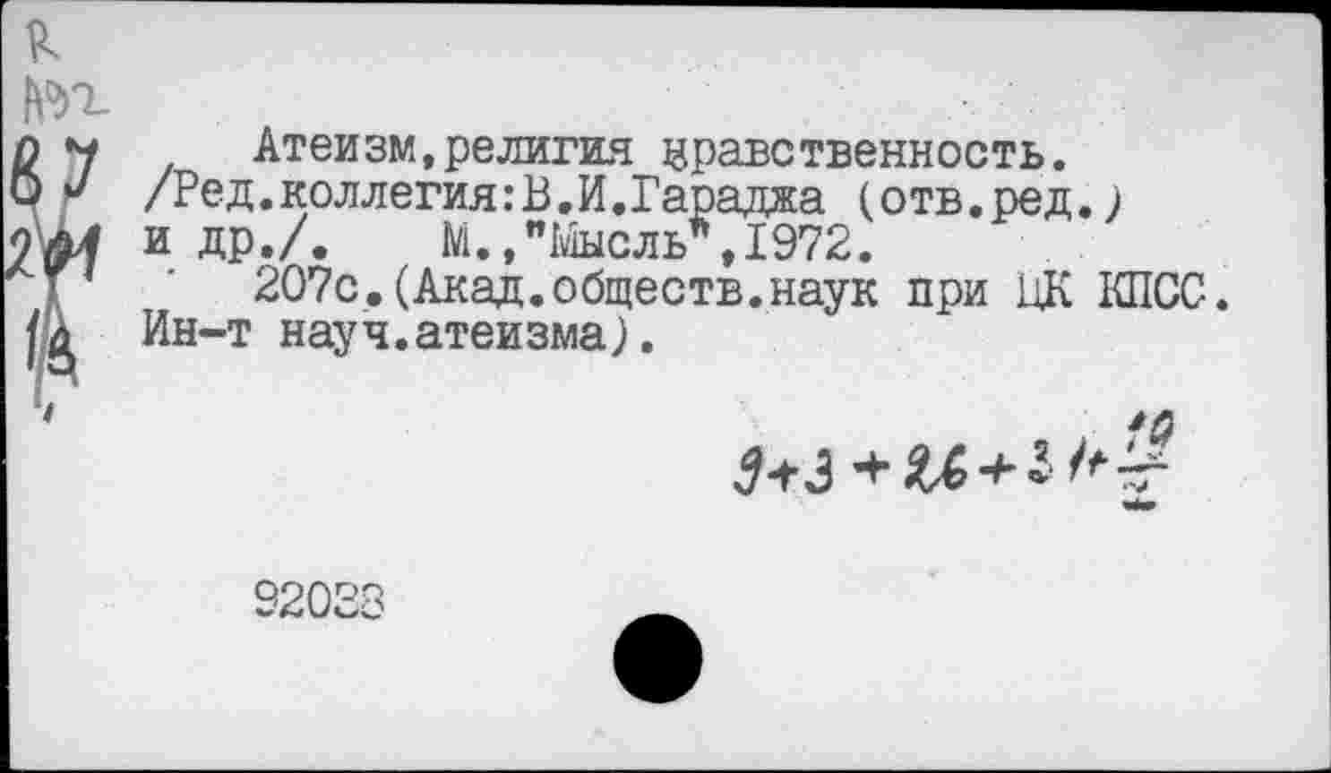 ﻿к
? Атеизм,религия нравственность.
/Ред.коллегия:В.И.Гараджа (отв.ред.) и др./. М.,"1йысль*,1972.
207с.(Акад.обществ.наук при ЦК КПСС.
Ин-т науч.атеизма).
3+3
32028